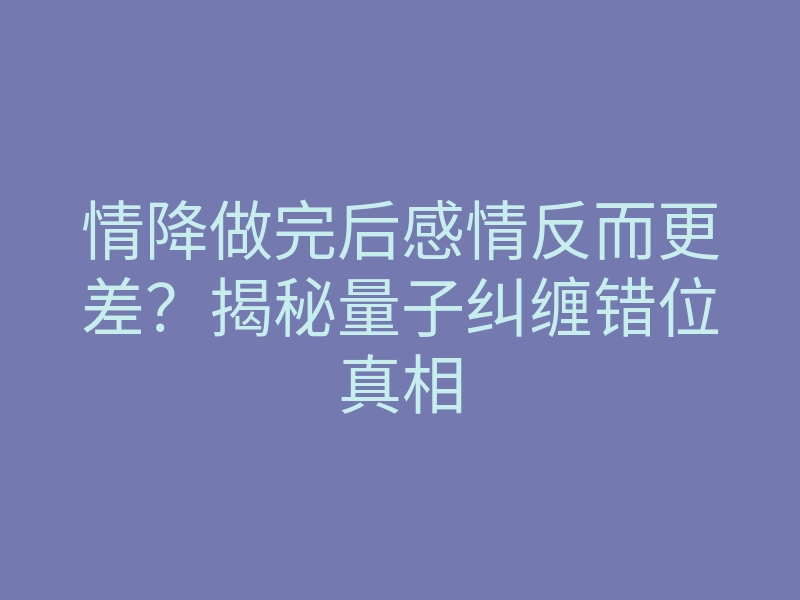 情降做完后感情反而更差?揭秘量子纠缠错位真相