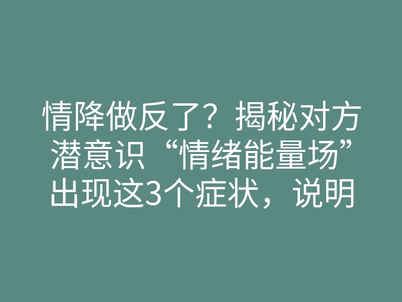 情降做反了?揭秘对方潜意识“情绪能量场”出现这3个症状,说明你真的白做了