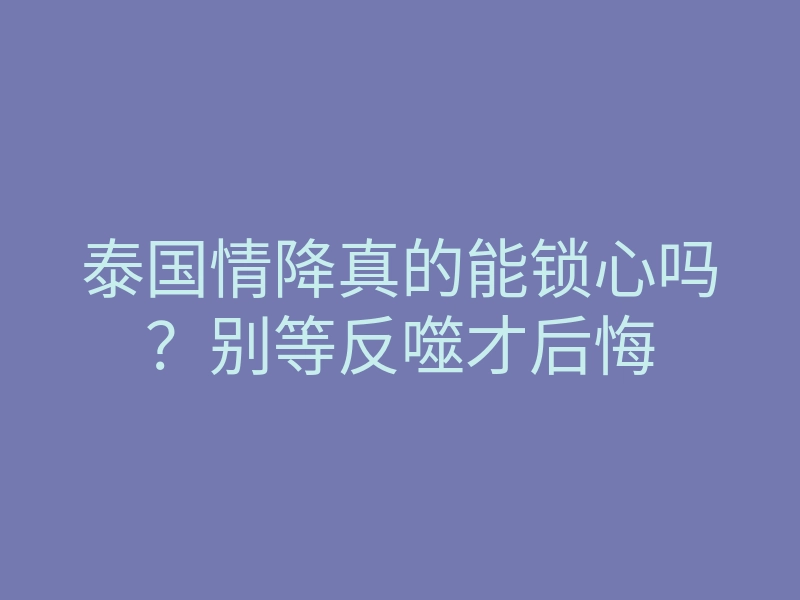 泰国情降真的能锁心吗?别等反噬才后悔