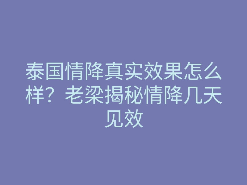 泰国情降真实效果怎么样?老梁揭秘情降几天见效