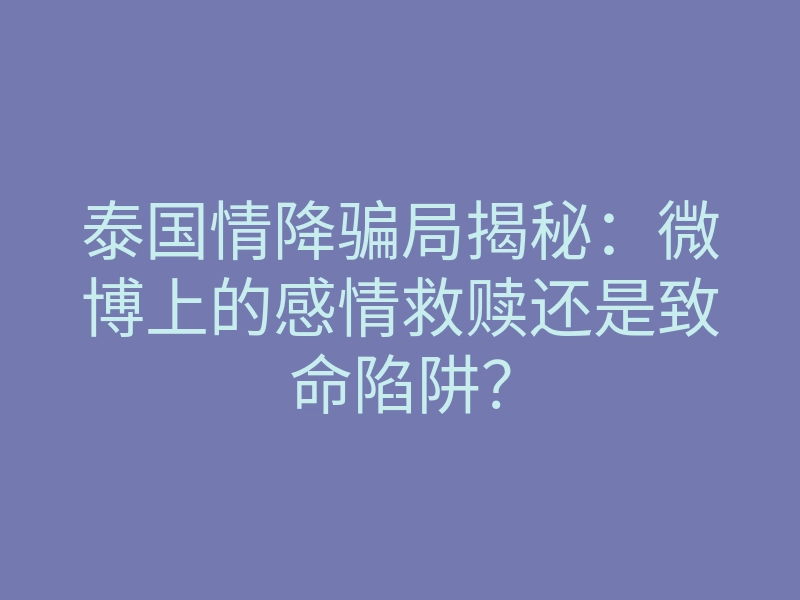 泰国情降骗局揭秘:微博上的感情救赎还是致命陷阱?