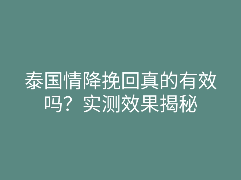 泰国情降挽回真的有效吗？实测效果揭秘