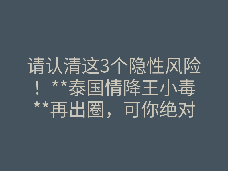 请认清这3个隐性风险!**泰国情降王小毒**再出圈,可你绝对要知道这几件事