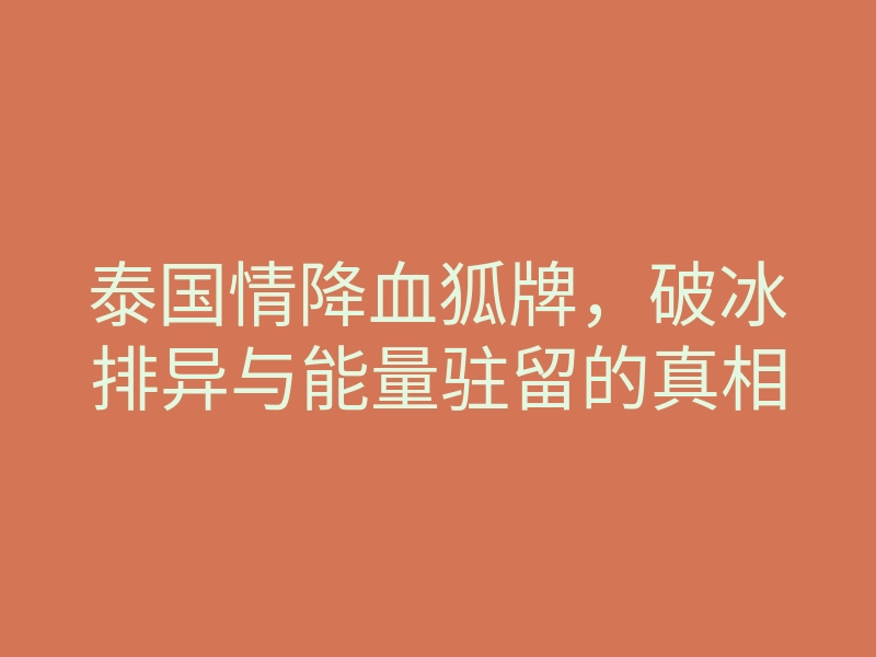 泰国情降血狐牌,破冰排异与能量驻留的真相