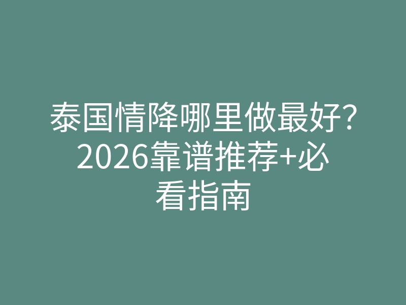 泰国情降哪里做最好?2026靠谱推荐+必看指南