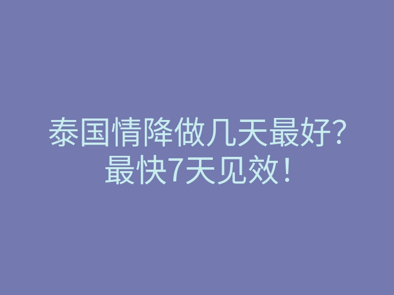 泰国情降做几天最好?最快7天见效!