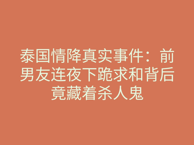 泰国情降真实事件:前男友连夜下跪求和背后竟藏着杀人鬼
