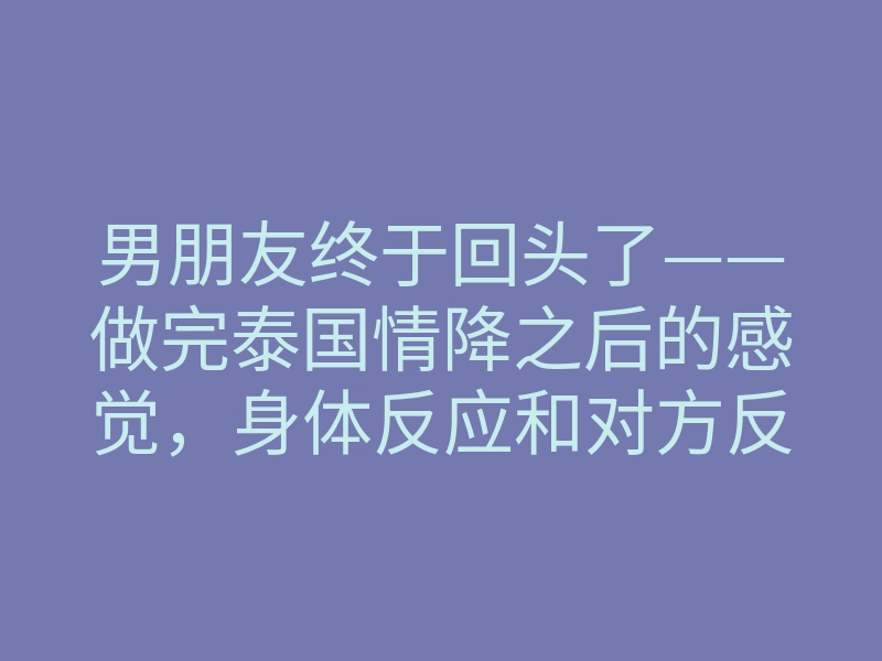 男朋友终于回头了——做完泰国情降之后的感觉,身体反应和对方反应