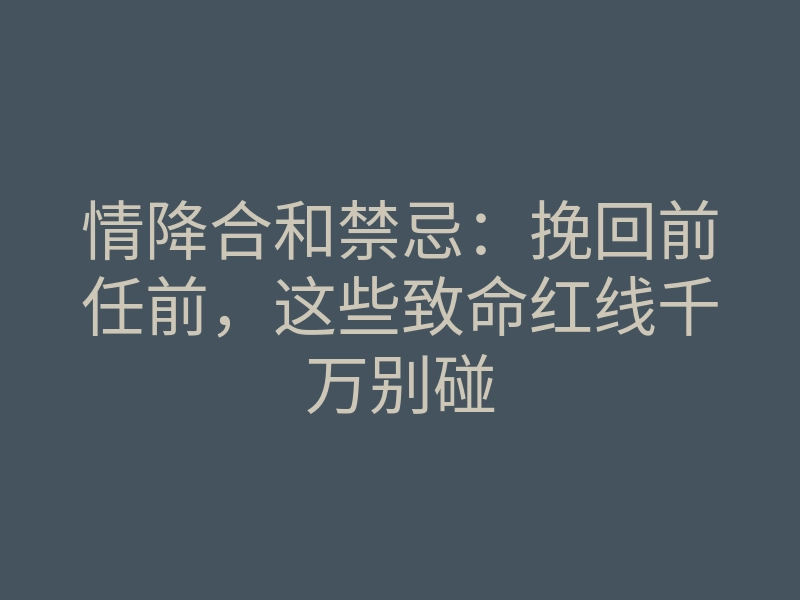 情降合和禁忌:挽回前任前,这些致命红线千万别碰