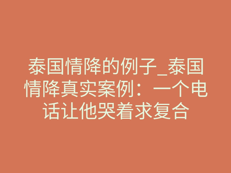 泰国情降的例子_泰国情降真实案例:一个电话让他哭着求复合