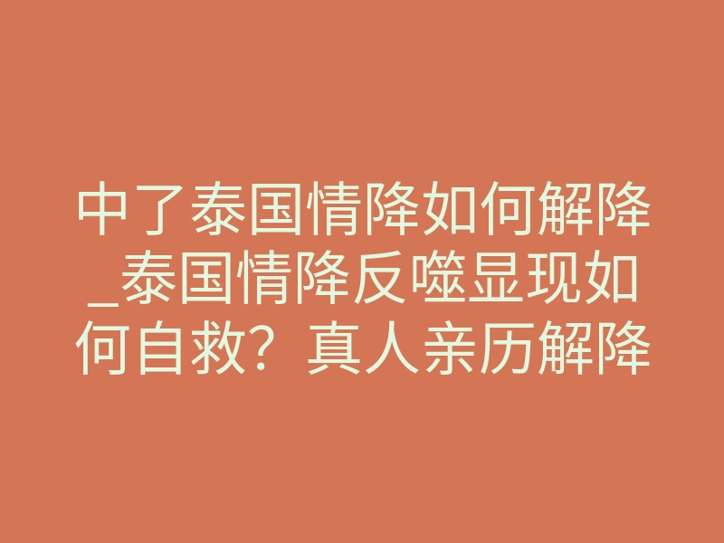 中了泰国情降如何解降_泰国情降反噬显现如何自救?真人亲历解降全流程