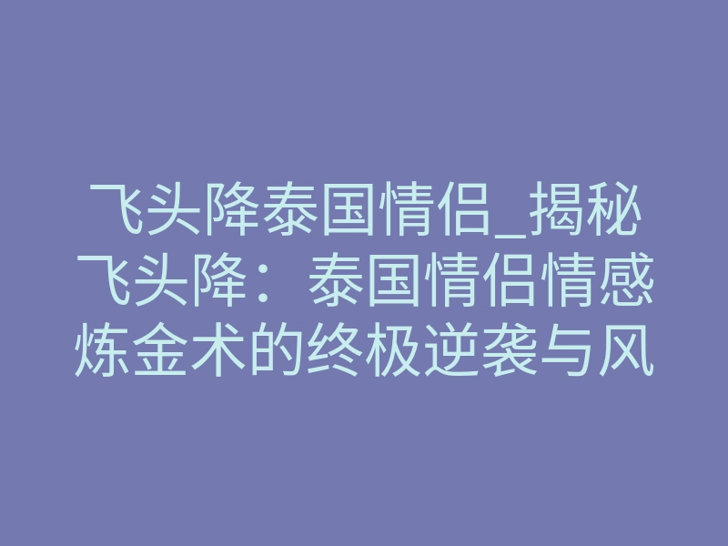 飞头降泰国情侣_揭秘飞头降:泰国情侣情感炼金术的终极逆袭与风险透视