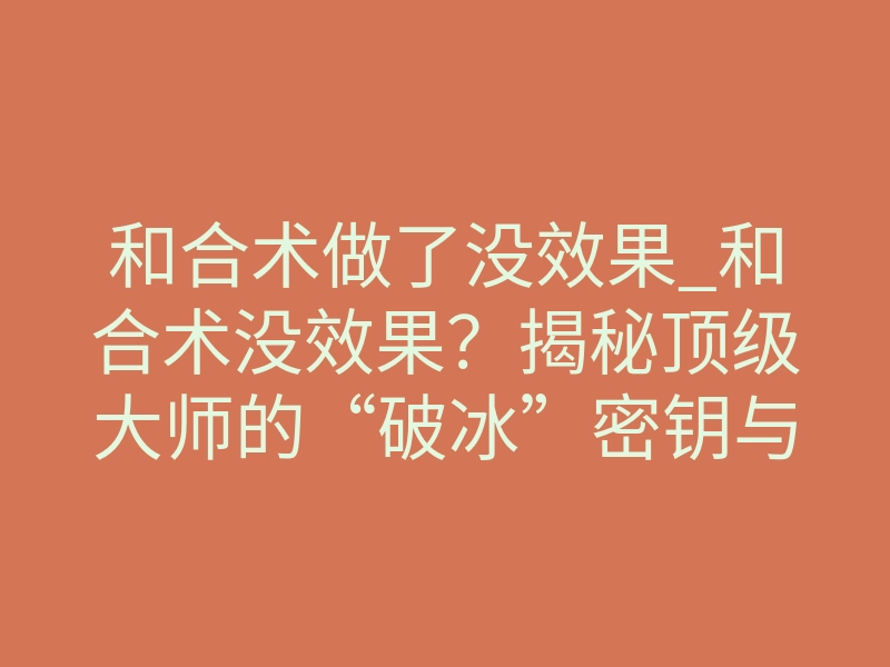 和合术做了没效果_和合术没效果?揭秘顶级大师的“破冰”密钥与致命风险