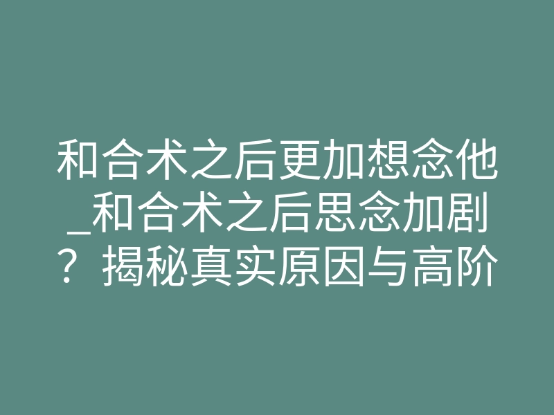 和合术之后更加想念他_和合术之后思念加剧?揭秘真实原因与高阶解法