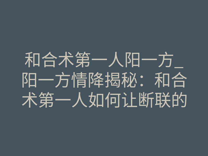 和合术第一人阳一方_阳一方情降揭秘:和合术第一人如何让断联的他主动回头