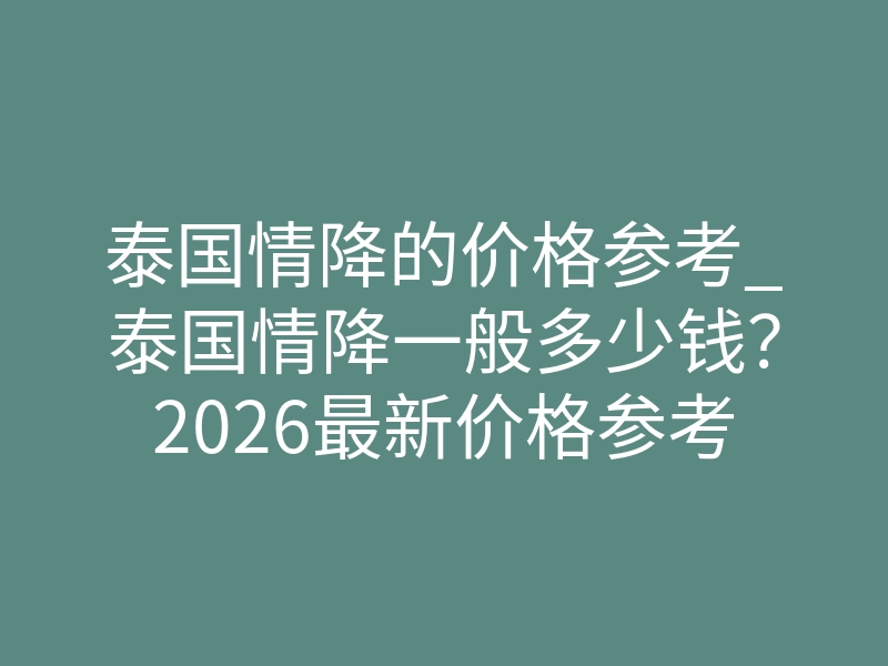 泰国情降的价格参考_泰国情降一般多少钱?2026最新价格参考与避坑指南