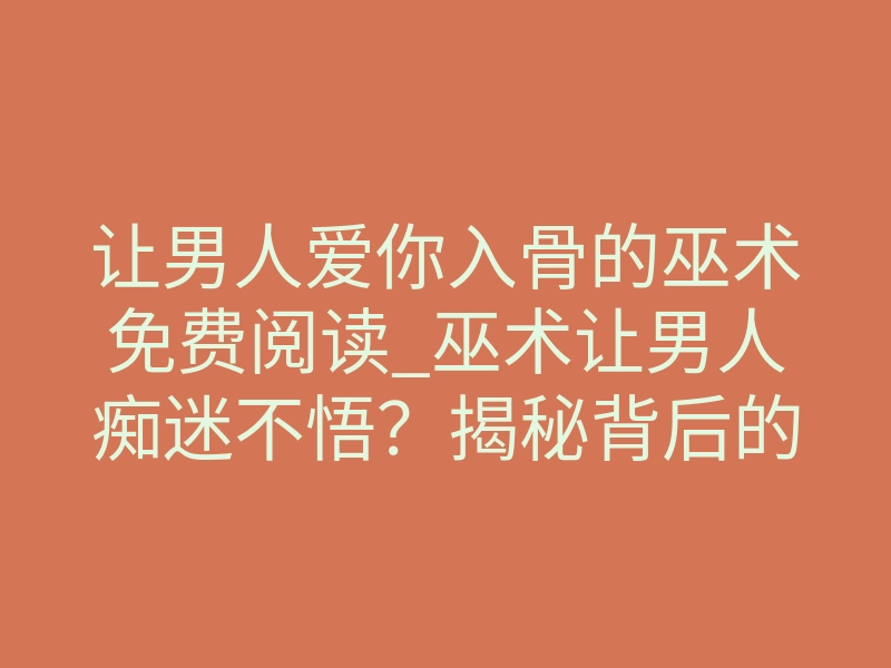 让男人爱你入骨的巫术免费阅读_巫术让男人痴迷不悟?揭秘背后的真实力量