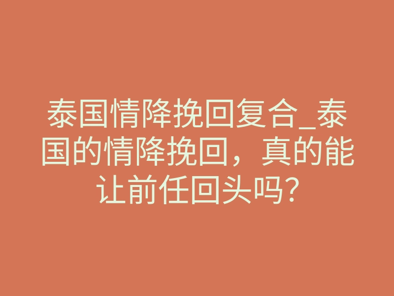 泰国情降挽回复合_泰国的情降挽回,真的能让前任回头吗?