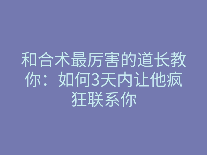 和合术最厉害的道长教你:如何3天内让他疯狂联系你