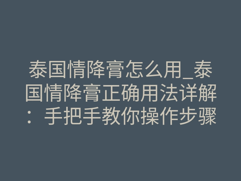 泰国情降膏怎么用_泰国情降膏正确用法详解:手把手教你操作步骤