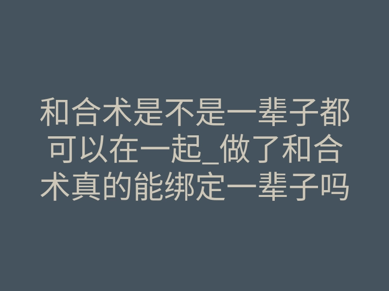 和合术是不是一辈子都可以在一起_做了和合术真的能绑定一辈子吗?揭秘情感锁死的真相