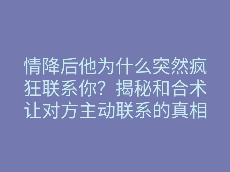 情降后他为什么突然疯狂联系你?揭秘和合术让对方主动联系的真相