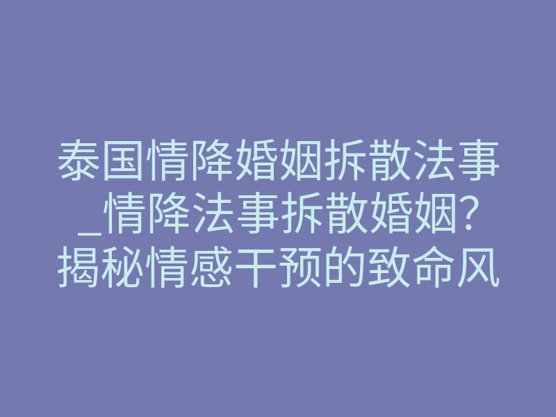 泰国情降婚姻拆散法事_情降法事拆散婚姻?揭秘情感干预的致命风险与真实反馈