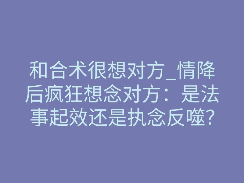 和合术很想对方_情降后疯狂想念对方:是法事起效还是执念反噬?