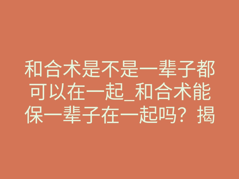 和合术是不是一辈子都可以在一起_和合术能保一辈子在一起吗?揭秘情感锁死的核心真相