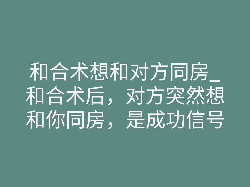 和合术想和对方同房_和合术后,对方突然想和你同房,是成功信号还是反噬征兆?