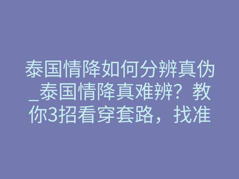 泰国情降如何分辨真伪_泰国情降真难辨?教你3招看穿套路,找准真师
