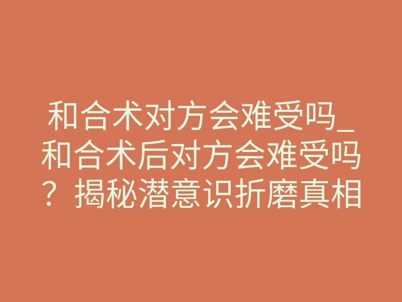 和合术对方会难受吗_和合术后对方会难受吗?揭秘潜意识折磨真相