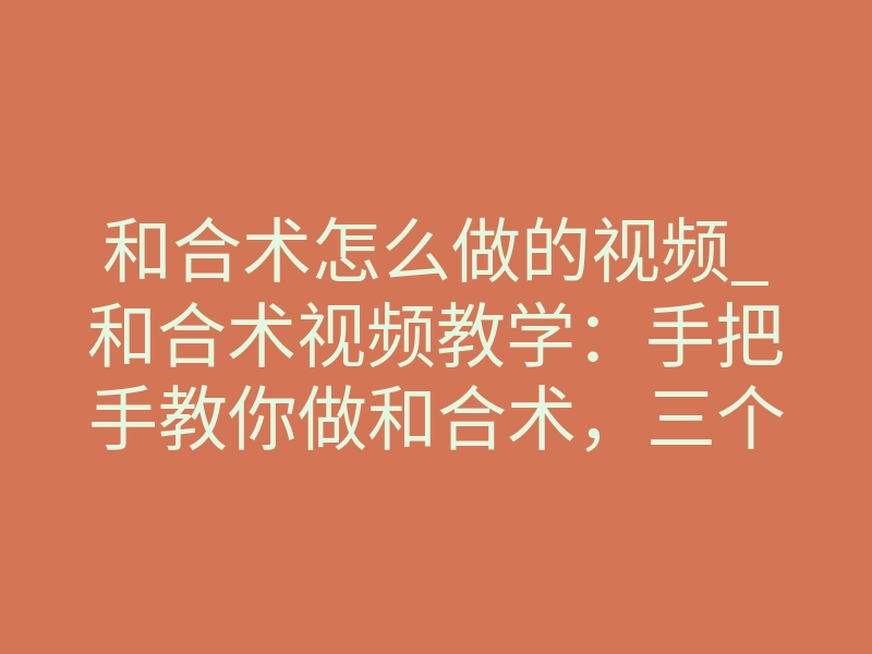 和合术怎么做的视频_和合术视频教学:手把手教你做和合术,三个核心步骤揭秘