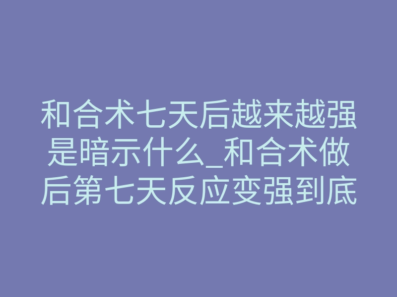 和合术七天后越来越强是暗示什么_和合术做后第七天反应变强到底代表什么?揭秘背后真实原理