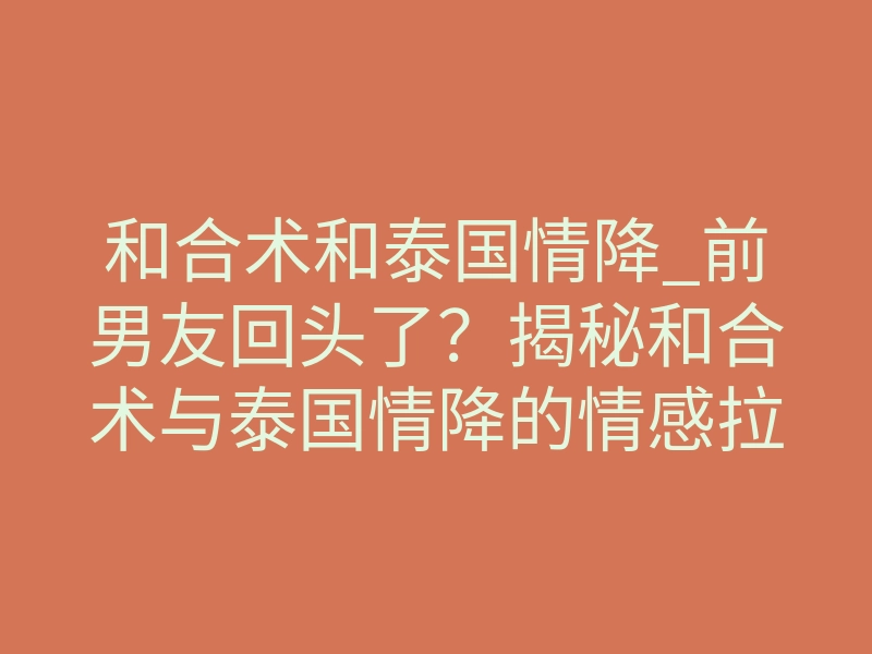 和合术和泰国情降_前男友回头了?揭秘和合术与泰国情降的情感拉扯真相