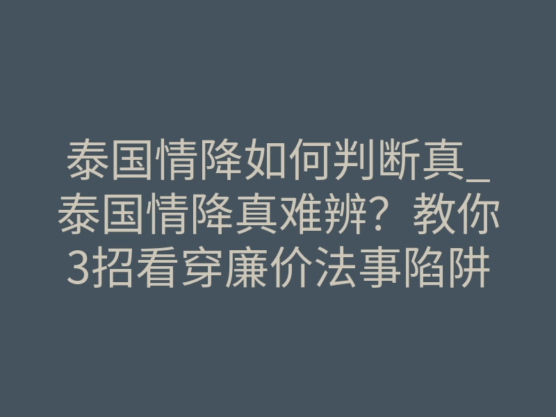 泰国情降如何判断真_泰国情降真难辨?教你3招看穿廉价法事陷阱