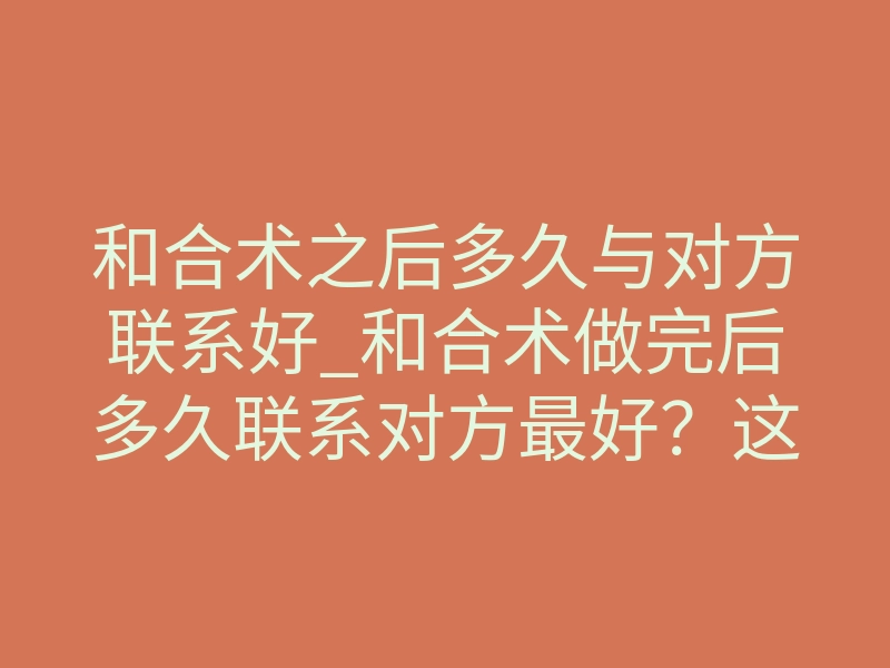 和合术之后多久与对方联系好_和合术做完后多久联系对方最好?这3个时间点千万别错过