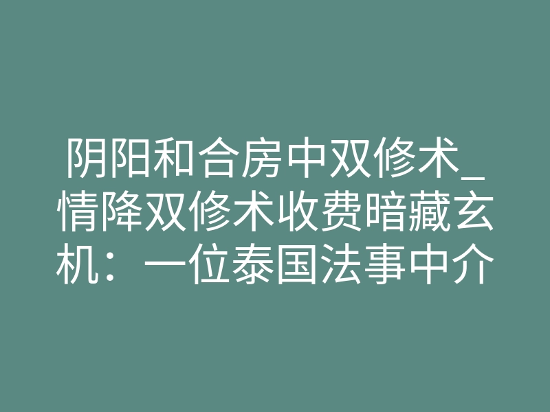 阴阳和合房中双修术_情降双修术收费暗藏玄机:一位泰国法事中介的私下坦白
