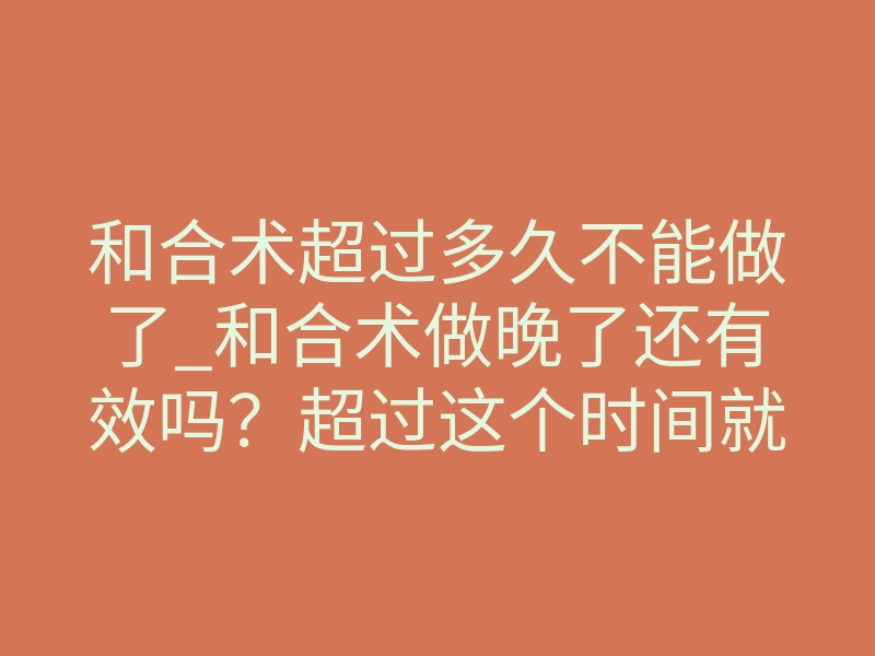 和合术超过多久不能做了_和合术做晚了还有效吗?超过这个时间就危险了