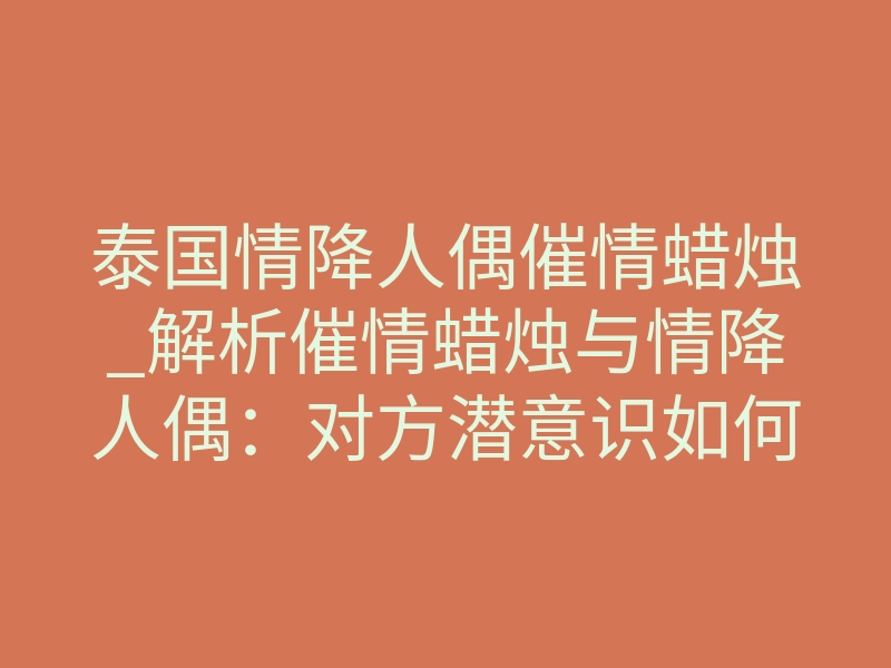 泰国情降人偶催情蜡烛_解析催情蜡烛与情降人偶:对方潜意识如何被强制锁定
