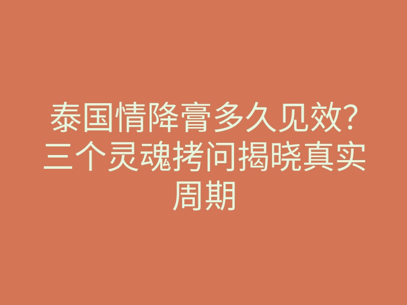 泰国情降膏多久见效？三个灵魂拷问揭晓真实周期