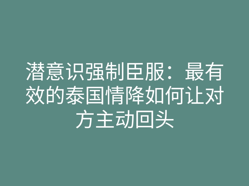 潜意识强制臣服:最有效的泰国情降如何让对方主动回头