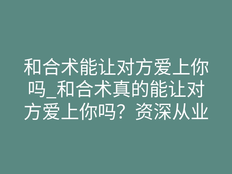 和合术能让对方爱上你吗_和合术真的能让对方爱上你吗?资深从业者揭秘真相