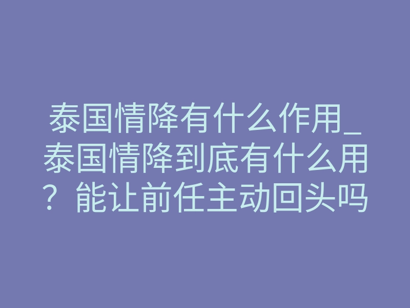 泰国情降有什么作用_泰国情降到底有什么用?能让前任主动回头吗?
