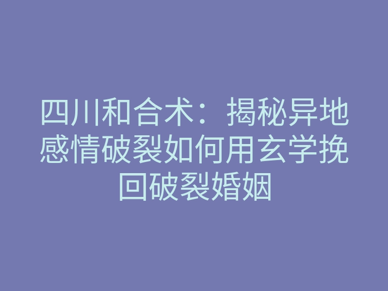 四川和合术：揭秘异地感情破裂如何用玄学挽回破裂婚姻