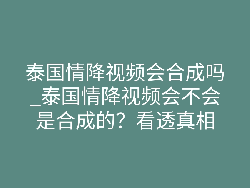 泰国情降视频会合成吗_泰国情降视频会不会是合成的?看透真相