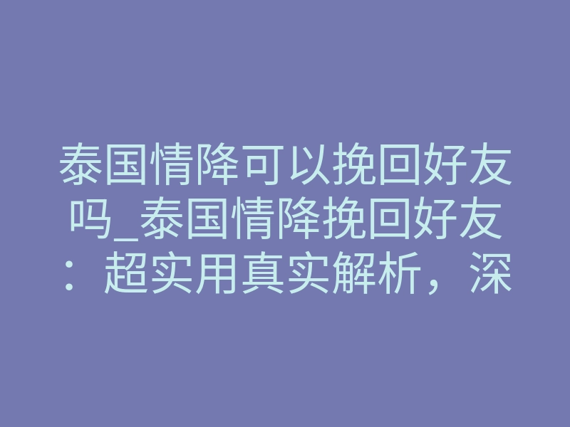 泰国情降可以挽回好友吗_泰国情降挽回好友:超实用真实解析,深度揭秘情感修复真相