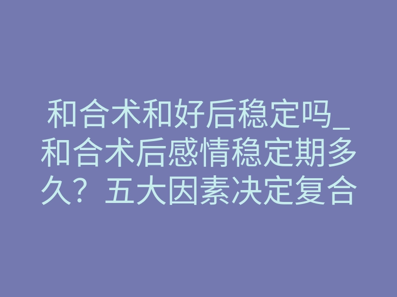 和合术和好后稳定吗_和合术后感情稳定期多久?五大因素决定复合能否长久