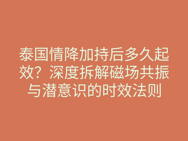 泰国情降加持后多久起效?深度拆解磁场共振与潜意识的时效法则