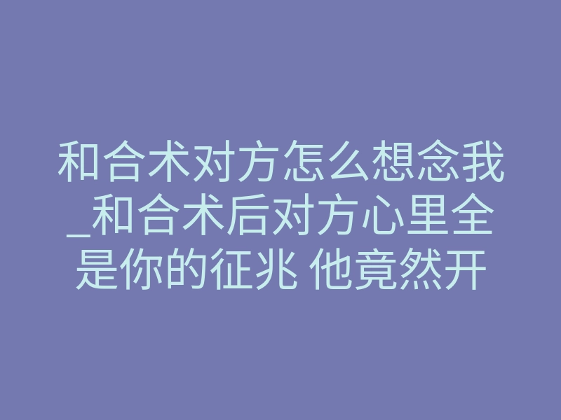 和合术对方怎么想念我_和合术后对方心里全是你的征兆 他竟然开始这样想你